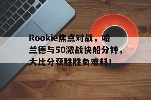 关于Rookie焦点对战，哈兰德与50激战快船分钟，大比分获胜胜负难料！的信息