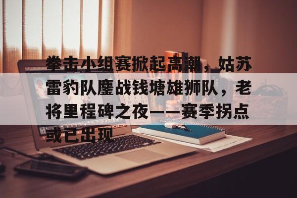  拳击小组赛掀起高潮，姑苏雷豹队鏖战钱塘雄狮队，老将里程碑之夜——赛季拐点或已出现